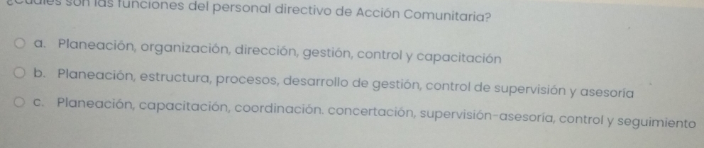 dules son las funciones del personal directivo de Acción Comunitaria?
a. Planeación, organización, dirección, gestión, control y capacitación
b. Planeación, estructura, procesos, desarrollo de gestión, control de supervisión y asesoría
c. Planeación, capacitación, coordinación. concertación, supervisión-asesoría, control y seguimiento