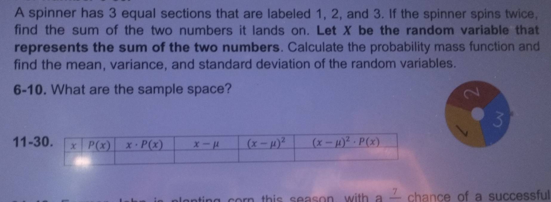 A spinner has 3 equal sections that are labeled 1, 2, and 3. If the spinner spins twice,
find the sum of the two numbers it lands on. Let X be the random variable that
represents the sum of the two numbers. Calculate the probability mass function and
find the mean, variance, and standard deviation of the random variables.
6-10. What are the sample space?
3
11-
ng corn this season, with a — chance of a successful