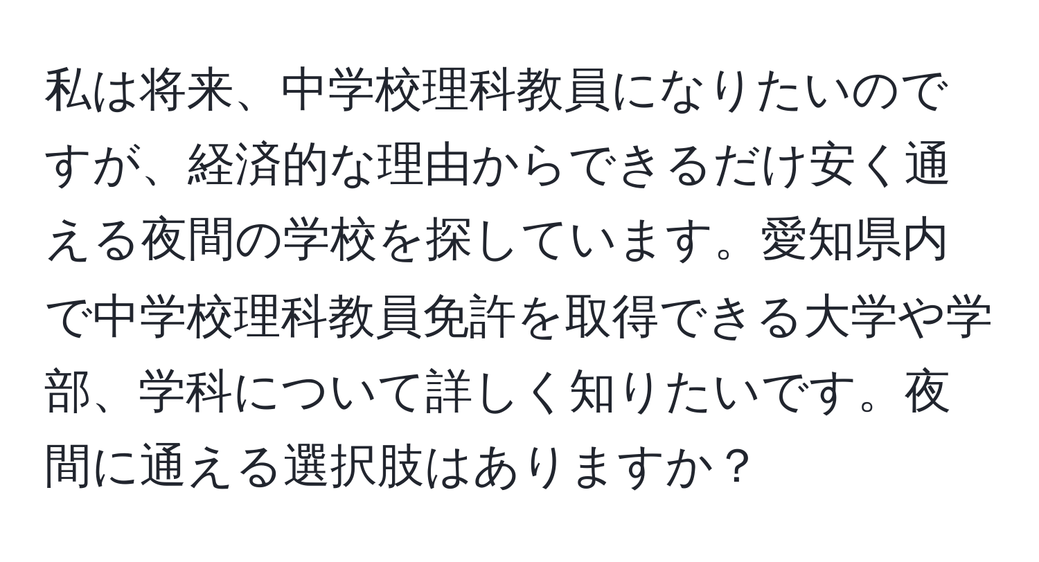 私は将来、中学校理科教員になりたいのですが、経済的な理由からできるだけ安く通える夜間の学校を探しています。愛知県内で中学校理科教員免許を取得できる大学や学部、学科について詳しく知りたいです。夜間に通える選択肢はありますか？