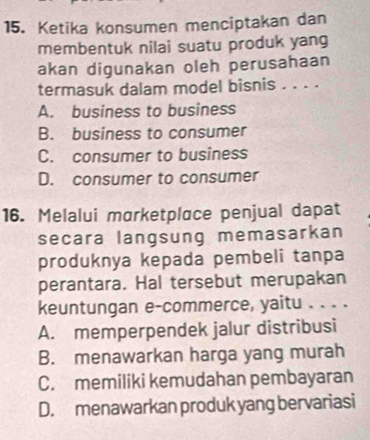 Ketika konsumen menciptakan dan
membentuk nilai suatu produk yang
akan digunakan oleh perusahaan
termasuk dalam model bisnis . . . .
A. business to business
B. business to consumer
C. consumer to business
D. consumer to consumer
16. Melalui marketplace penjual dapat
secara langsung memasarkan
produknya kepada pembeli tanpa
perantara. Hal tersebut merupakan
keuntungan e-commerce, yaitu . . . .
A. memperpendek jalur distribusi
B. menawarkan harga yang murah
C. memiliki kemudahan pembayaran
D. menawarkan produk yang bervariasi