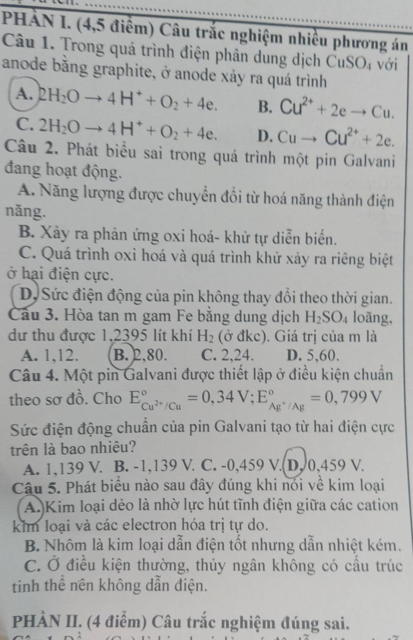 PHÀN I. (4,5 điểm) Câu trắc nghiệm nhiều phương án
Câu 1. Trong quá trình điện phân dung dịch CuSO_4 với
anode bằng graphite, ở anode xảy ra quá trình
A. 2H_2Oto 4H^++O_2+4e. B. Cu^(2+)+2eto Cu.
C. 2H_2Oto 4H^++O_2+4e. D. Cuto Cu^(2+)+2e.
Câu 2. Phát biểu sai trong quá trình một pin Galvani
đang hoạt động.
A. Năng lượng được chuyển đổi từ hoá năng thành điện
năng.
B. Xảy ra phản ứng oxi hoá- khử tự diễn biến.
C. Quá trình oxi hoá và quá trình khử xảy ra riêng biệt
ở hại điện cực.
D, Sức điện động của pin không thay đổi theo thời gian.
Cầu 3. Hòa tan m gam Fe bằng dung dịch H_2SO_4 loãng,
dư thu được 1,2395 lít khí H_2 (ở đkc). Giá trị của m là
A. 1,12. B. 2,80. C. 2,24. D. 5,60.
Câu 4. Một pin Galvani được thiết lập ở điều kiện chuẩn
theo sơ đồ. Cho E_Cu^(2+)/Cu^circ =0,34V;E_Ag^+/Ag^circ =0,799V
Sức điện động chuẩn của pin Galvani tạo từ hai điện cực
trên là bao nhiêu?
A. 1,139 V. B. -1,139 V. C. -0,459 V.(D, 0,459 V.
Câu 5. Phát biểu nào sau đây đúng khi nói về kim loại
A. Kim loại dẻo là nhờ lực hút tĩnh điện giữa các cation
kim loại và các electron hóa trị tự do.
B. Nhôm là kim loại dẫn điện tốt nhưng dẫn nhiệt kém.
C. Ở điều kiện thường, thủy ngân không có cầu trúc
tinh thể nền không dẫn điện.
PHÀN II. (4 điểm) Câu trắc nghiệm đúng sai.