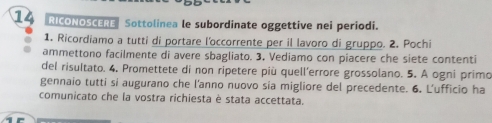 RICONOSCERE Sottolinea le subordinate oggettive nei periodi. 
1. Ricordiamo a tutti di portare l'occorrente per il lavoro di gruppo. 2. Pochi 
ammettono facilmente di avere sbagliato. 3. Vediamo con piacere che siete contenti 
del risultato. 4. Promettete di non ripetere più quell'errore grossolano. 5. A ogni primo 
gennaio tutti si augurano che l'anno nuovo sia migliore del precedente. 6. L'ufficio ha 
comunicato che la vostra richiesta è stata accettata.