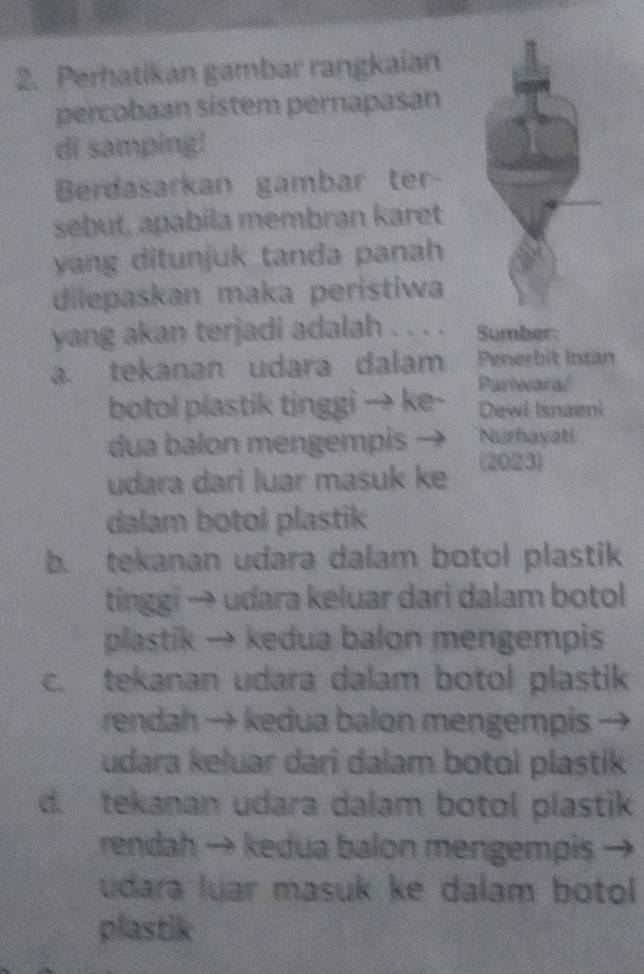 Perhatikan gambar rangkaian
percobaan sistem pernapasan
di samping!
Berdasarkan gambar ter-
sebut, apabila membran karet
yang ditunjuk tanda panah
dilepaskan maka peristiwa
yang akan terjadi adalah . . . . Sumber:
a. tekanan udara dalam Penerbit Intan
botol plastik tinggi → ke- Pariwaral
Dewi Isnaeni
dua balon mengempis — Nurhayati
udara dari luar masuk ke
(2023)
dalam botol plastik
b. tekanan udara dalam botol plastik
tinggi → udara keluar dari dalam botol 
plastik → kedua balon mengempis
c. tekanan udara dalam botol plastik
rendah → kedua balon mengempis
udara keluar dari dalam botol plastik
d. tekanan udara dalam botol plastik
rendah → kedua balon mengempis
udara luar masuk ke dalam botol 
plastik