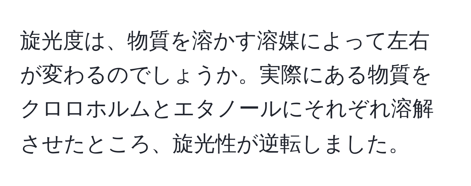 旋光度は、物質を溶かす溶媒によって左右が変わるのでしょうか。実際にある物質をクロロホルムとエタノールにそれぞれ溶解させたところ、旋光性が逆転しました。