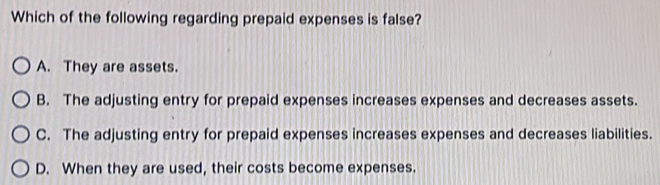 Which of the following regarding prepaid expenses is false?
A. They are assets.
B. The adjusting entry for prepaid expenses increases expenses and decreases assets.
C. The adjusting entry for prepaid expenses increases expenses and decreases liabilities.
D. When they are used, their costs become expenses.