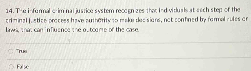 The informal criminal justice system recognizes that individuals at each step of the
criminal justice process have authority to make decisions, not confined by formal rules or
laws, that can influence the outcome of the case.
True
False