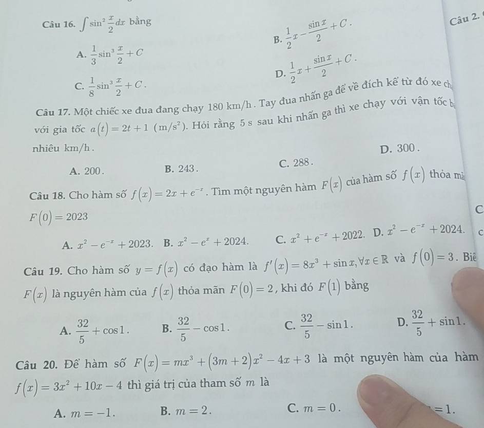 ∈t sin^2 x/2 dx bằng
 1/2 x- sin x/2 +C.
Câu 2.
B.
A.  1/3 sin^3 x/2 +C
 1/2 x+ sin x/2 +C.
D.
C.  1/8 sin^3 x/2 +C.
Câu 17. Một chiếc xe đua đang chạy 180 km/h . Tay đua nhấn ga để về đích kể từ đó xe ch
với gia tốc a(t)=2t+1(m/s^2) 0. Hỏi rằng 5 s sau khi nhấn ga thì xe chạy với vận tốc bị
nhiêu km/h . D. 300 .
A. 200 . B. 243 . C. 288 .
Câu 18. Cho hàm số f(x)=2x+e^(-x).  Tìm một nguyên hàm F(x) của hàm số f(x) thỏa mà
F(0)=2023
C
A. x^2-e^(-x)+2023 B. x^2-e^x+2024. C. x^2+e^(-x)+2022. D. x^2-e^(-x)+2024. C
Câu 19. Cho hàm số y=f(x) có đạo hàm là f'(x)=8x^3+sin x,forall x∈ R và f(0)=3. Biê
F(x) là nguyên hàm của f(x) thỏa mãn F(0)=2 , khi đó F(1) bằng
A.  32/5 +cos 1. B.  32/5 -cos 1. C.  32/5 -sin 1. D.  32/5 +sin 1.
Câu 20. Để hàm số F(x)=mx^3+(3m+2)x^2-4x+3 là một nguyên hàm của hàm
f(x)=3x^2+10x-4 thì giá trị của tham số m là
A. m=-1. B. m=2. C. m=0. =1.