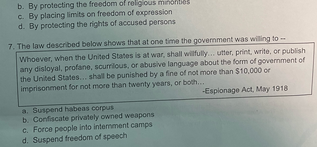 b. By protecting the freedom of religious minorities
c. By placing limits on freedom of expression
d. By protecting the rights of accused persons
7. The law described below shows that at one time the government was willing to --
Whoever, when the United States is at war, shall willfully... utter, print, write, or publish
any disloyal, profane, scurrilous, or abusive language about the form of government of
the United States….. shall be punished by a fine of not more than $10,000 or
imprisonment for not more than twenty years, or both...
-Espionage Act, May 1918
a. Suspend habeas corpus
b. Confiscate privately owned weapons
c. Force people into internment camps
d. Suspend freedom of speech