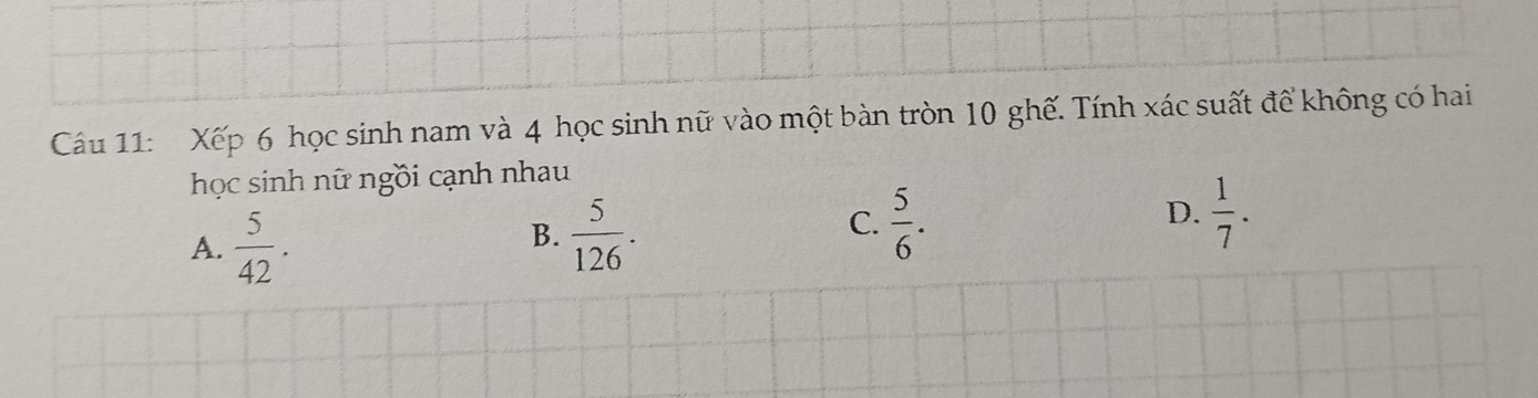 Xếp 6 học sinh nam và 4 học sinh nữ vào một bàn tròn 10 ghế. Tính xác suất để không có hai
học sinh nữ ngồi cạnh nhau
A.  5/42 .
B.  5/126 .
C.  5/6 .  1/7 . 
D.