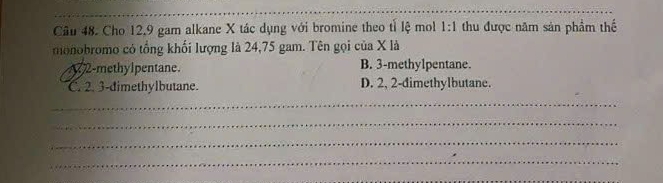 Cho 12, 9 gam alkane X tác dụng với bromine theo tỉ lệ mol 1:1 thu được năm sản phẩm thế
monobromo có tổng khối lượng là 24,75 gam. Tên gọi của X là
A 2 -methylpentane. B. 3 -methylpentane.
C. 2. 3 -dimethylbutane. D. 2, 2 -dimethylbutane.
_
_
_
_
_