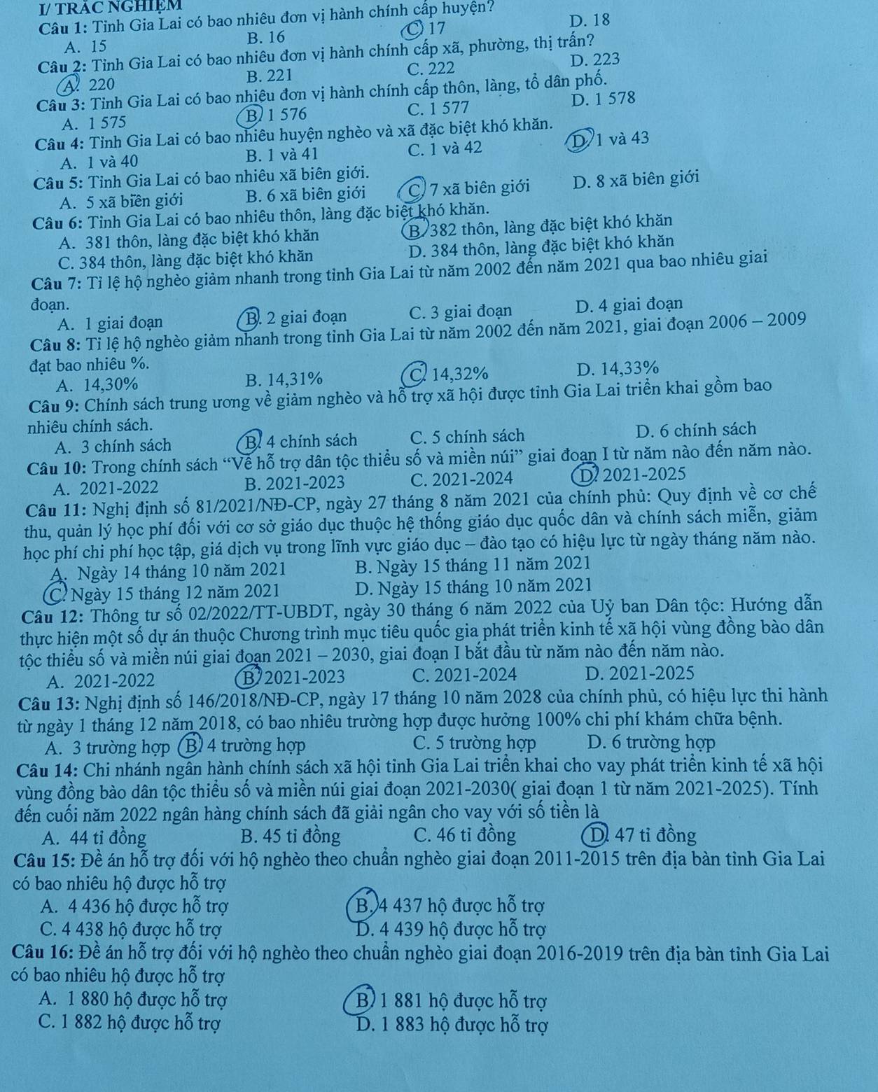 I/ TRAC NGHIệM
Câu 1: Tỉnh Gia Lai có bao nhiêu đơn vị hành chính cấp huyện? D. 18
A. 15 B. 16
〇17
Câu 2: Tỉnh Gia Lai có bao nhiêu đơn vị hành chính cấp xã, phường, thị trấn?
C. 222
A 220 B. 221 D. 223
Câu 3: Tỉnh Gia Lai có bao nhiêu đơn vị hành chính cấp thôn, làng, tổ dân phố.
A. 1 575 B 1 576 C. 1 577 D. 1 578
Câu 4: Tỉnh Gia Lai có bao nhiêu huyện nghèo và xã đặc biệt khó khăn.
A. 1 và 40 B. 1 và 41 C. 1 và 42 D 1 và 43
Câu 5: Tỉnh Gia Lai có bao nhiêu xã biên giới.
A. 5 xã biên giới B. 6 xã biên giới C. 7 xã biên giới D. 8 xã biên giới
Câu 6: Tỉnh Gia Lai có bao nhiêu thôn, làng đặc biệt khó khăn.
A. 381 thôn, làng đặc biệt khó khăn B/ 382 thôn, làng đặc biệt khó khăn
C. 384 thôn, làng đặc biệt khó khăn D. 384 thôn, làng đặc biệt khó khăn
Câu 7: Tỉ lệ hộ nghèo giảm nhanh trong tỉnh Gia Lai từ năm 2002 đến năm 2021 qua bao nhiêu giai
đoạn. D. 4 giai đoạn
A. 1 giai đoạn B. 2 giai đoạn C. 3 giai đoạn
Câu 8: Tỉ lệ hộ nghèo giảm nhanh trong tỉnh Gia Lai từ năm 2002 đến năm 2021, giai đoạn 2006-2009
đạt bao nhiêu %.
A. 14,30% B. 14,31% C 14,32% D. 14,33%
Câu 9: Chính sách trung ương về giảm nghèo và hỗ trợ xã hội được tỉnh Gia Lai triền khai gồm bao
nhiêu chính sách.
A. 3 chính sách B. 4 chính sách C. 5 chính sách D. 6 chính sách
Câu 10: Trong chính sách “Về hỗ trợ dân tộc thiều số và miền núi” giai đoạn I từ năm nào đến năm nào.
A. 2021-2022 B. 2021-2023 C. 2021-2024 D 2021-2025
Câu 11: Nghị định số 81/2021/NĐ-CP, ngày 27 tháng 8 năm 2021 của chính phủ: Quy định về cơ chế
thu, quản lý học phí đối với cơ sở giáo dục thuộc hệ thống giáo dục quốc dân và chính sách miễn, giảm
học phí chi phí học tập, giá dịch vụ trong lĩnh vực giáo dục - đào tạo có hiệu lực từ ngày tháng năm nào.
A. Ngày 14 tháng 10 năm 2021 B. Ngày 15 tháng 11 năm 2021
CNgày 15 tháng 12 năm 2021 D. Ngày 15 tháng 10 năm 2021
Câu 12: Thông tư số 02/2022/TT-UBDT, ngày 30 tháng 6 năm 2022 của Uỷ ban Dân tộc: Hướng dẫn
thực hiện một số dự án thuộc Chương trình mục tiêu quốc gia phát triển kinh tế xã hội vùng đồng bào dân
tộc thiều số và miền núi giai đoạn 2021 - 2030, giai đoạn I bắt đầu từ năm nào đến năm nào.
A. 2021-2022 B 2021-2023 C. 2021-2024 D. 2021-2025
Câu 13: Nghị định số 146/2018/NĐ-CP, ngày 17 tháng 10 năm 2028 của chính phủ, có hiệu lực thi hành
từ ngày 1 tháng 12 năm 2018, có bao nhiêu trường hợp được hưởng 100% chi phí khám chữa bệnh.
A. 3 trường hợp (B) 4 trường hợp C. 5 trường hợp D. 6 trường hợp
Câu 14: Chi nhánh ngần hành chính sách xã hội tỉnh Gia Lai triển khai cho vay phát triển kinh tế xã hội
vùng đồng bào dân tộc thiểu số và miền núi giai đoạn 2021-2030( giai đoạn 1 từ năm 2021-2025). Tính
đến cuối năm 2022 ngân hàng chính sách đã giải ngân cho vay với số tiền là
A. 44 tỉ đồng B. 45 tỉ đồng C. 46 tỉ đồng D. 47 tỉ đồng
Câu 15: Đề án hỗ trợ đối với hộ nghèo theo chuẩn nghèo giai đoạn 2011-2015 trên địa bàn tinh Gia Lai
có bao nhiêu hộ được hỗ trợ
A. 4 436 hộ được hỗ trợ B, 4 437 hộ được hỗ trợ
C. 4 438 hộ được hỗ trợ D. 4 439 hộ được hỗ trợ
Câu 16: Đề án hỗ trợ đối với hộ nghèo theo chuẩn nghèo giai đoạn 2016-2019 trên địa bàn tỉnh Gia Lai
có bao nhiêu hộ được hỗ trợ
A. 1 880 hộ được hỗ trợ B 1 881 hộ được hỗ trợ
C. 1 882 hộ được hỗ trợ D. 1 883 hộ được hỗ trợ