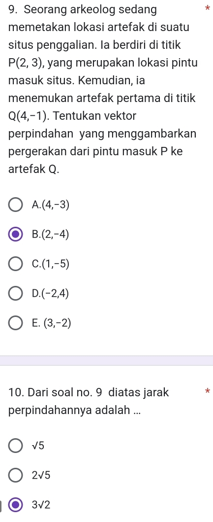 Seorang arkeolog sedang *
memetakan lokasi artefak di suatu
situs penggalian. Ia berdiri di titik
P(2,3) , yang merupakan lokasi pintu
masuk situs. Kemudian, ia
menemukan artefak pertama di titik
Q(4,-1). Tentukan vektor
perpindahan yang menggambarkan
pergerakan dari pintu masuk P ke
artefak Q.
A. (4,-3)
B. (2,-4)
C. (1,-5)
D. (-2,4)
E. (3,-2)
10. Dari soal no. 9 diatas jarak *
perpindahannya adalah ...
sqrt(5)
2sqrt(5)
3sqrt(2)