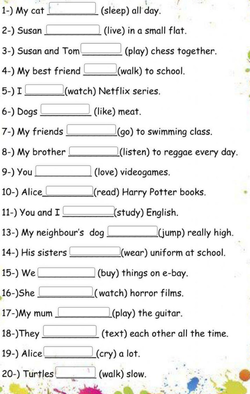 My cat _(sleep) all day. 
2-) Susan _(live) in a small flat. 
3-) Susan and Tom _(play) chess together. 
4-) My best friend _(walk) to school. 
5-) I_ (watch) Netflix series. 
6-) Dogs _(like) meat. 
7-) My friends _(go) to swimming class. 
8-) My brother _(listen) to reggae every day. 
9-) You _(love) videogames. 
10-) Alice_ (read) Harry Potter books. 
11-) You and I _(study) English. 
13-) My neighbour's dog _(jump) really high. 
14-) His sisters _(wear) uniform at school. 
15-) We _(buy) things on e-bay. 
16-)She _(watch) horror films. 
17-)My mum _(play) the guitar. 
18-)They _(text) each other all the time. 
19-) Alice _(cry) a lot. 
20-) Turtles _(walk) slow.