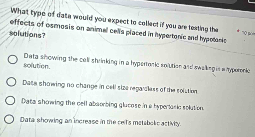 What type of data would you expect to collect if you are testing the * 10 poir
effects of osmosis on animal cells placed in hypertonic and hypotonic
solutions?
Data showing the cell shrinking in a hypertonic solution and swelling in a hypotonic
solution.
Data showing no change in cell size regardless of the solution.
Data showing the cell absorbing glucose in a hypertonic solution.
Data showing an increase in the cell's metabolic activity.