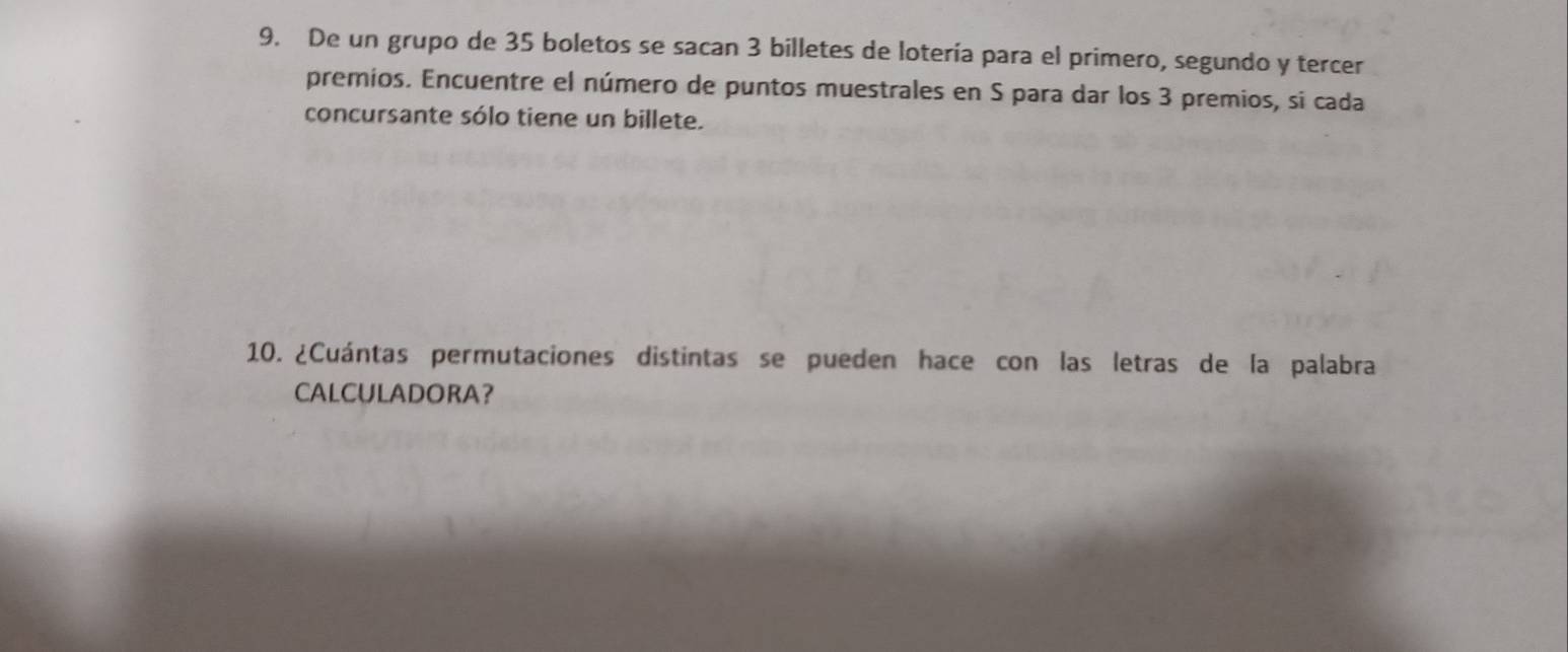 De un grupo de 35 boletos se sacan 3 billetes de lotería para el primero, segundo y tercer 
premios. Encuentre el número de puntos muestrales en S para dar los 3 premios, si cada 
concursante sólo tiene un billete. 
10. ¿Cuántas permutaciones distintas se pueden hace con las letras de la palabra 
CALCULADORA?