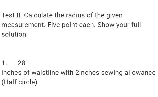 Test II. Calculate the radius of the given 
measurement. Five point each. Show your full 
solution 
1. 28
inches of waistline with 2inches sewing allowance 
(Half circle)