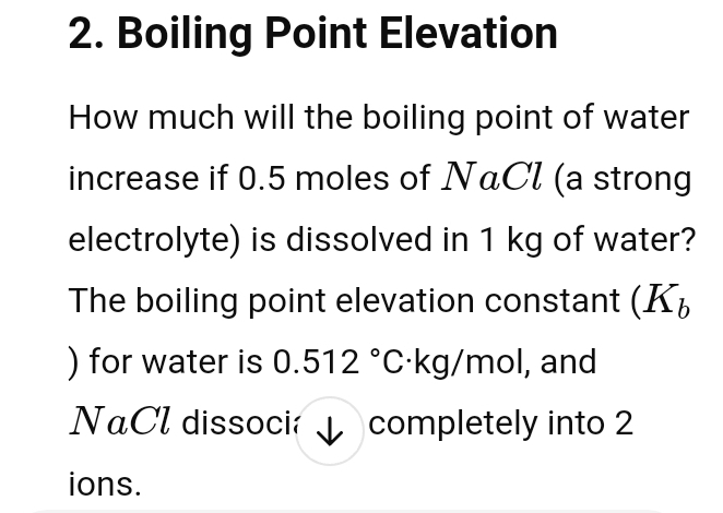 Boiling Point Elevation 
How much will the boiling point of water 
increase if 0.5 moles of NαCl (a strong 
electrolyte) is dissolved in 1 kg of water? 
The boiling point elevation constant (K_b
) for water is 0.512°C ·kg/mol, and 
NaCl dissoci / completely into 2
ions.