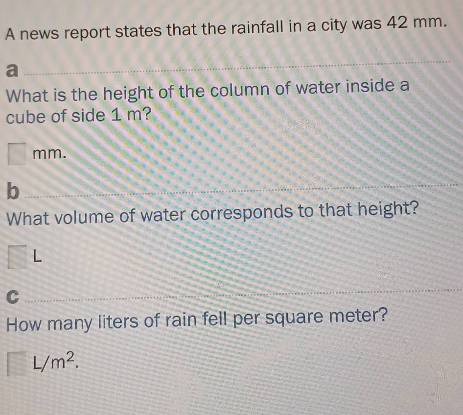 A news report states that the rainfall in a city was 42 mm. 
a 
What is the height of the column of water inside a 
cube of side 1 m?
mm. 
b 
What volume of water corresponds to that height?
L
C 
How many liters of rain fell per square meter?
L/m^2.