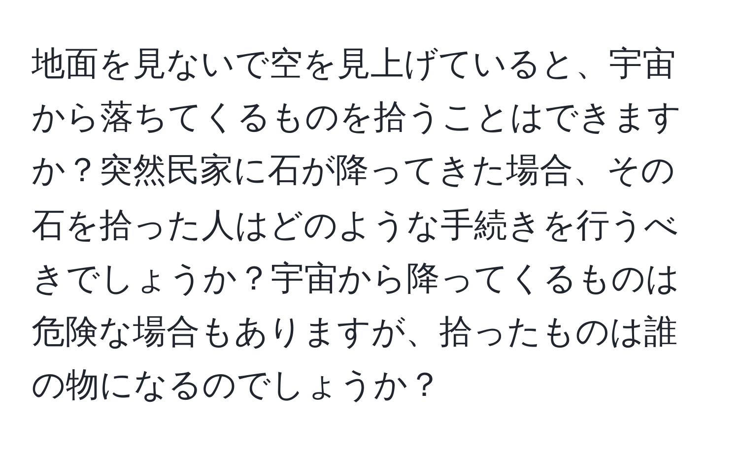 地面を見ないで空を見上げていると、宇宙から落ちてくるものを拾うことはできますか？突然民家に石が降ってきた場合、その石を拾った人はどのような手続きを行うべきでしょうか？宇宙から降ってくるものは危険な場合もありますが、拾ったものは誰の物になるのでしょうか？