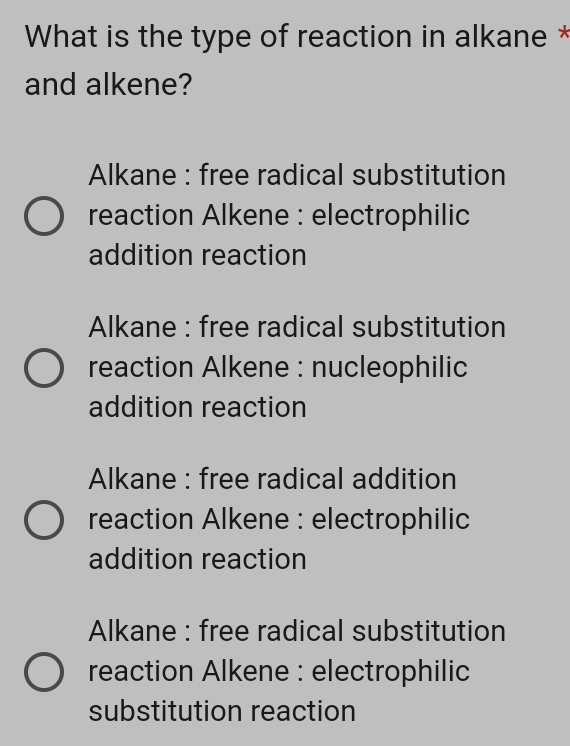 What is the type of reaction in alkane *
and alkene?
Alkane : free radical substitution
reaction Alkene : electrophilic
addition reaction
Alkane : free radical substitution
reaction Alkene : nucleophilic
addition reaction
Alkane : free radical addition
reaction Alkene : electrophilic
addition reaction
Alkane : free radical substitution
reaction Alkene : electrophilic
substitution reaction