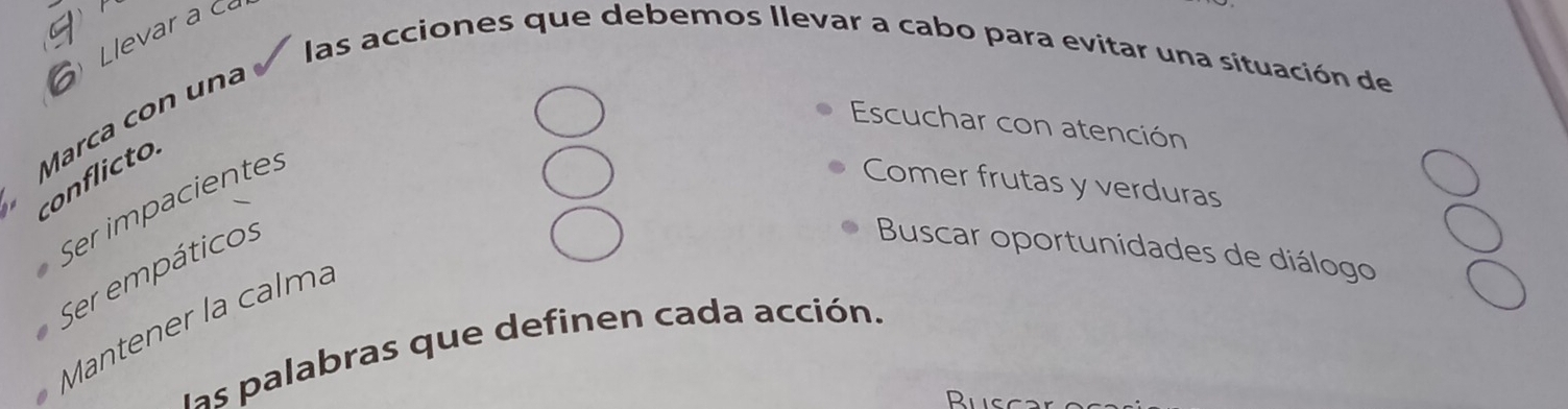 Llevar a ca 
las acciones que debemos llevar a cabo para evitar una situación de 
Marca con una 
Escuchar con atención 
conflicto. 
Ser impaciente: 
Comer frutas y verduras 
Ser empáticos 
Buscar oportunidades de diálogo 
Mantener la calmá 
las palabras que definen cada acción.