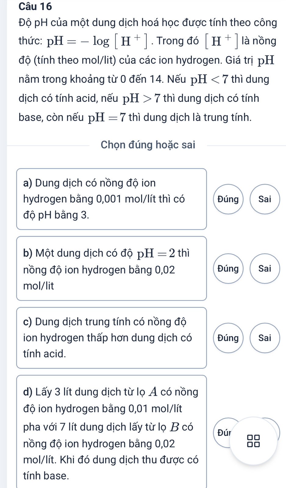 Độ pH của một dung dịch hoá học được tính theo công 
thức: pH=-log [H^+]. Trong đó [H^+] là nồng 
độ (tính theo mol/lit) của các ion hydrogen. Giá trị pH 
nằm trong khoảng từ 0 đến 14. Nếu pH<7</tex> thì dung 
dịch có tính acid, nếu pH>7 thì dung dịch có tính 
base, còn nếu pH=7 thì dung dịch là trung tính. 
Chọn đúng hoặc sai 
a) Dung dịch có nồng độ ion 
hydrogen bằng 0,001 mol/lít thì có Đúng Sai 
độ pH bằng 3. 
b) Một dung dịch có độ pH=2thi
nồng độ ion hydrogen bằng 0,02 Đúng Sai
mol/lit
c) Dung dịch trung tính có nồng độ 
ion hydrogen thấp hơn dung dịch có Đúng Sai 
tính acid. 
d) Lấy 3 lít dung dịch từ lọ A có nồng 
độ ion hydrogen bằng 0,01 mol/lít
pha với 7 lít dung dịch lấy từ lọ B có Đúr 
nồng độ ion hydrogen bằng 0,02
88
mol/lít. Khi đó dung dịch thu được có 
tính base.