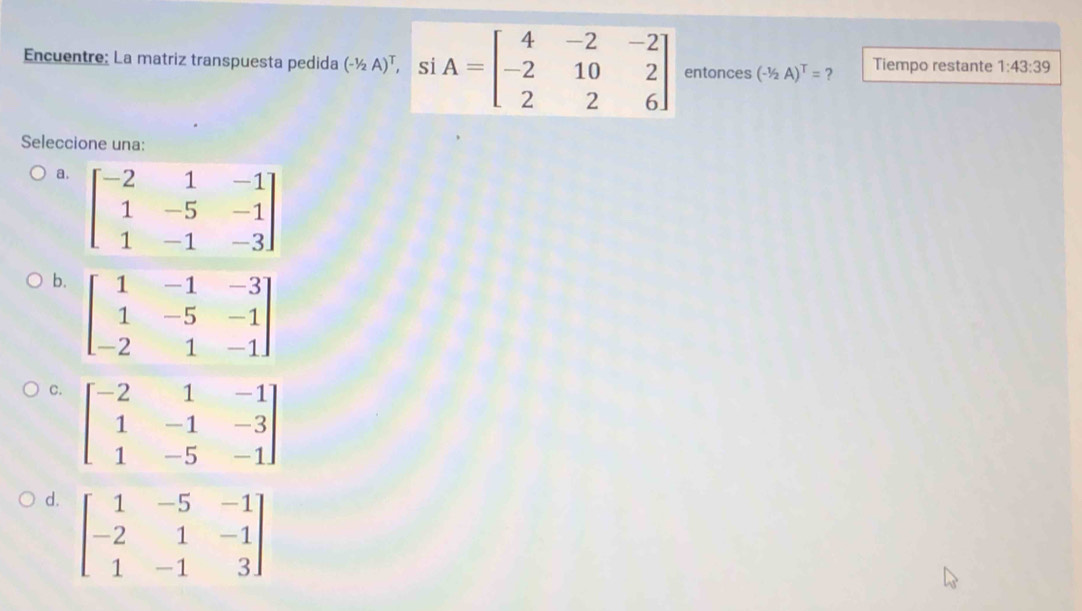 Encuentre: La matriz transpuesta pedida (-1/2A)^T, ntonces (-1/2A)^T= ? Tiempo restante 1:43:39
Seleccione una:
a.
b.
C
d. beginbmatrix 1&-5&-1 -2&1&-1 1&-1&3endbmatrix