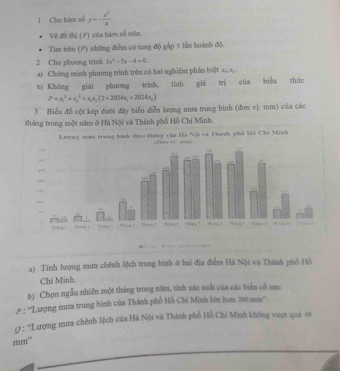 Cho hàm số y=- x^2/4 . 
Vẽ đồ thị (P) của hàm số trên. 
Tìm trên (P) những điểm có tung độ gấp 3 lần hoành độ. 
2 Cho phương trình 3x^2-5x-4=0. 
a) Chứng minh phương trình trên có hai nghiệm phân biệt x_1, x_2. 
b) Không giải phương trình, tính giá trị của biểu thức
P=x_1^(2+x_2^2+x_1)x_2(2+2024x_1+2024x_2)
3 Biểu đồ cột kép dưới đây biểu diễn lượng mưa trung bình (đơn vị: mm) của các 
tháng trong một năm ở Hà Nội và Thành phố Hồ Chí Minh. 
a) Tính lượng mưa chênh lệch trung bình ở hai địa điểm Hà Nội và Thành phố Hồ 
Chí Minh. 
b) Chọn ngẫu nhiên một tháng trong năm, tính xác suất của các biển cổ sau: 
P: “Lượng mưa trung bình của Thành phố Hồ Chí Minh lớn hơn 200 mm ” 
Q : 'Lượng mưa chênh lệch của Hà Nội và Thành phố Hồ Chi Minh không vượt quá 40
mm²