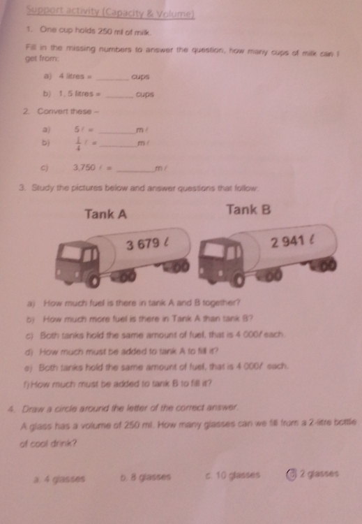 Support activity (Capacity & Volume)
1. One cup holds 250 ml of milk.
Fill in the missing numbers to answer the question, how many cups of milk can I
get from:
a) 4litres= _cups
b) 1 ,5li tres _cups
2. Convert these -
a) 5t= _mé
bj  1/4 := _  m /
cj 3,750t= _ mí
3. Study the pictures below and answer questions that follow.
Tank A Tank B
3 679 l 2 941 l
a) How much fuel is there in tank A and B together?
b) How much more fuel is there in Tank A than tank B?
c) Both tanks hold the same amount of fuel, that is 4 000 / each.
d) How much must be added to tank A to fill it?
e) Both tanks hold the same amount of fuel, that is 4 0007 each.
f)How much must be added to tank B to fill it?
4. Draw a circle around the letter of the correct answer.
A glass has a volume of 250 ml. How many glasses can we fill from a 2-litre bottle
of cool drink?
a. 4 glasses b. 8 glasses c. 10 glasses ③ 2 glasses