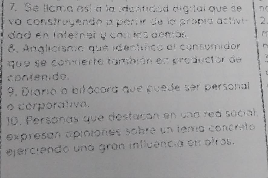 Se Ilama así a la identidad digital que se n( 
va construyendo a partír de la propía activi- 2 
dad en Internet y con los demás. n 
8. Anglicismo que identífica al consumidor n 
que se convierte también en productor de 
contenido. 
9. Diario o bitácora que puede ser personal 
o corporativo. 
10. Personas que destacan en una red social, 
expresan opiniones sobre un tema concreto 
ejerciendo una gran influencia en otros.