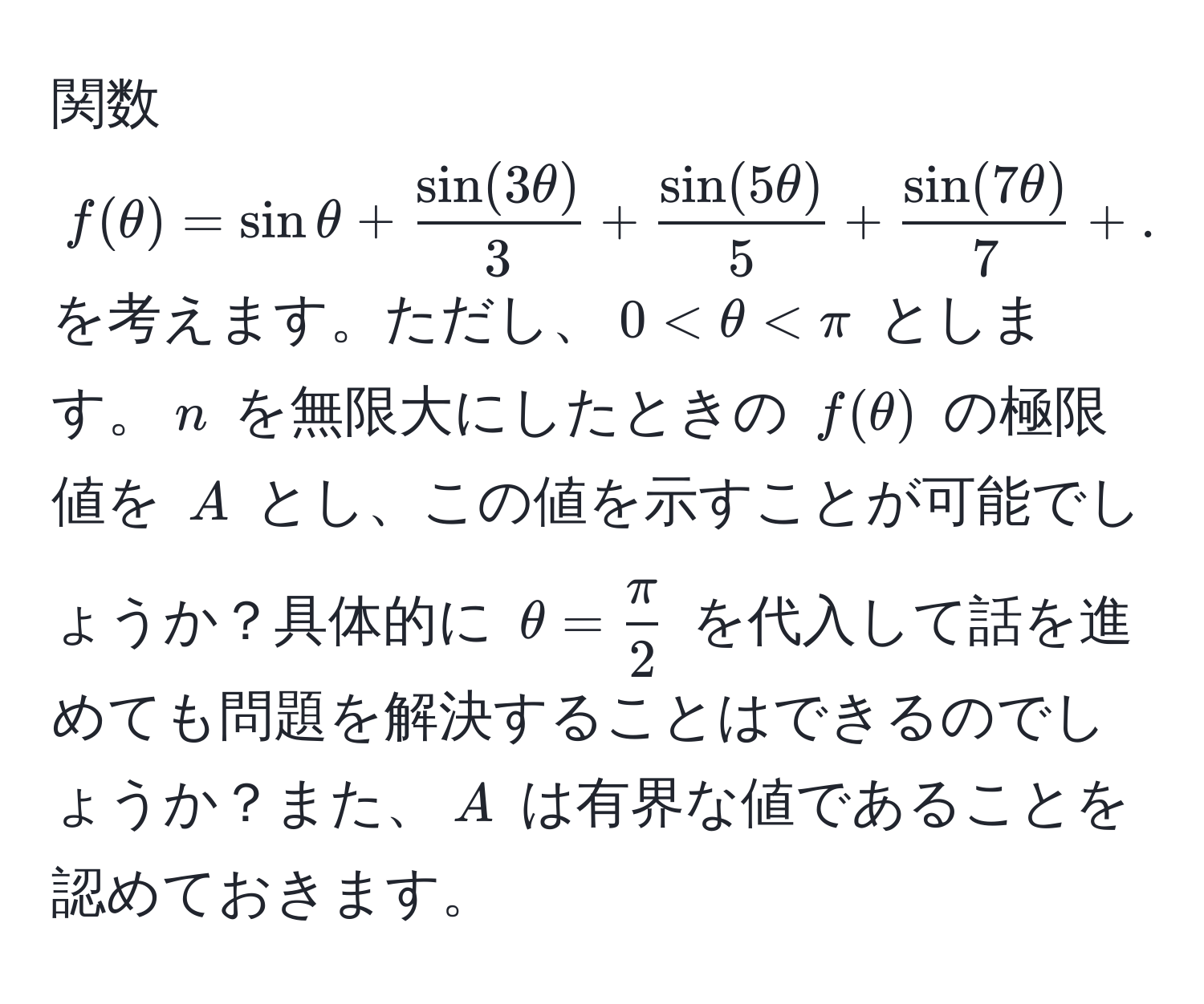 関数 $f(θ) = sinθ +  sin(3θ)/3  +  sin(5θ)/5  +  sin(7θ)/7  + ... +  (sin((2n-1)θ))/2n-1 $ を考えます。ただし、$0 < θ < π$ とします。$n$ を無限大にしたときの $f(θ)$ の極限値を $A$ とし、この値を示すことが可能でしょうか？具体的に $θ =  π/2 $ を代入して話を進めても問題を解決することはできるのでしょうか？また、$A$ は有界な値であることを認めておきます。