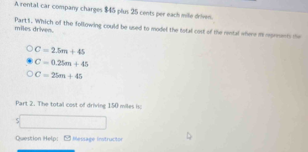 A rental car company charges $45 plus 25 cents per each mile driven.
Part1. Which of the following could be used to model the total cost of the rental where it represents the
miles driven.
C=2.5m+45
C=0.25m+45
C=25m+45
Part 2. The total cost of driving 150 miles is;
S
Question Help: Message instructor