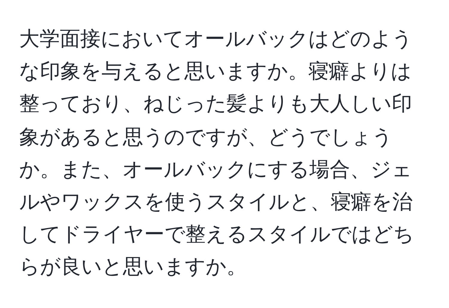 大学面接においてオールバックはどのような印象を与えると思いますか。寝癖よりは整っており、ねじった髪よりも大人しい印象があると思うのですが、どうでしょうか。また、オールバックにする場合、ジェルやワックスを使うスタイルと、寝癖を治してドライヤーで整えるスタイルではどちらが良いと思いますか。