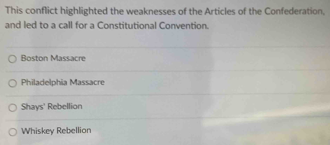 This conflict highlighted the weaknesses of the Articles of the Confederation,
and led to a call for a Constitutional Convention.
Boston Massacre
Philadelphia Massacre
Shays' Rebellion
Whiskey Rebellion