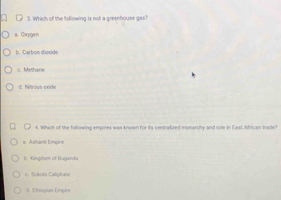 Which of the following is not a greenhouse gas?
a. Oxygen
b. Carbon dioxide
c. Methane
d. Nitrous oxide
4. Which of the following empires was known for its centralized monarchy and role in East African trade?
a. Ashanti Empire
b. Kingdom of Buganda
c. Sokoto Caliphate
d. Ethiopian Empire