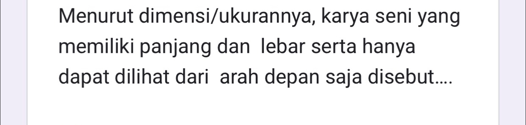 Menurut dimensi/ukurannya, karya seni yang 
memiliki panjang dan lebar serta hanya 
dapat dilihat dari arah depan saja disebut....