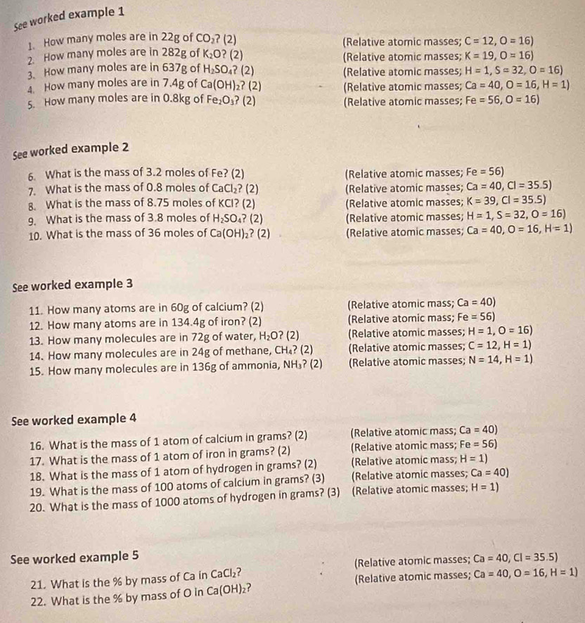 See worked example 1
1. How many moles are in 22g of CO_2 ? (2) (Relative atomic masses; C=12,O=16)
2. How many moles are in 282g of K_2O ? (2) (Relative atomic masses; K=19,O=16)
3. How many moles are in 637g of H_2SO_4 ? (2) (Relative atomic masses; H=1,S=32,O=16)
4. How many moles are in 7.4g of Ca(OH) ₂? (2) (Relative atomic masses; Ca=40,O=16,H=1)
5. How many moles are in 0.8kg of Fe_2O_3 ? (2) (Relative atomic masses; Fe=56,O=16)
See worked example 2
6 What is the mass of 3.2 moles of Fe? (2) (Relative atomic masses; Fe=56)
7. What is the mass of 0.8 moles of CaCl_2 ? (2) (Relative atomic masses; Ca=40,Cl=35.5)
8. What is the mass of 8.75 moles of KCI? (2) (Relative atomic masses; K=39,Cl=35.5)
9. What is the mass of 3.8 moles of H_2SO_4? (2) (Relative atomic masses; H=1,S=32,O=16)
10. What is the mass of 36 moles of Ca(OH)_2 ?(2) (Relative atomic masses; Ca=40,O=16,H=1)
See worked example 3
11. How many atoms are in 60g of calcium? (2) (Relative atomic mass; Ca=40)
12. How many atoms are in 134.4g of iron? (2) (Relative atomic mass; Fe=56)
13. How many molecules are in 72g of water, H_2O 2 (Relative atomic masses; H=1,O=16)

14. How many molecules are in 24g of methane, CH_4 ? (2) (Relative atomic masses; C=12,H=1)
15. How many molecules are in 136g of ammonia, NH_3 (2) (Relative atomic masses; N=14,H=1)
See worked example 4
16. What is the mass of 1 atom of calcium in grams? (2) (Relative atomic mass; Ca=40)
17. What is the mass of 1 atom of iron in grams? (2) (Relative atomic mass; Fe=56)
18. What is the mass of 1 atom of hydrogen in grams? (2) (Relative atomic mass; H=1)
19. What is the mass of 100 atoms of calcium in grams? (3) (Relative atomic masses; Ca=40)
20. What is the mass of 1000 atoms of hydrogen in grams? (3) (Relative atomic masses; H=1)
See worked example 5 Ca=40,Cl=35.5)
21. What is the % by mass of Ca in CaCl_2 (Relative atomic masses;
(Relative atomic masses;
22. What is the % by mass of O in Ca(OH)_2 ? Ca=40,O=16,H=1)