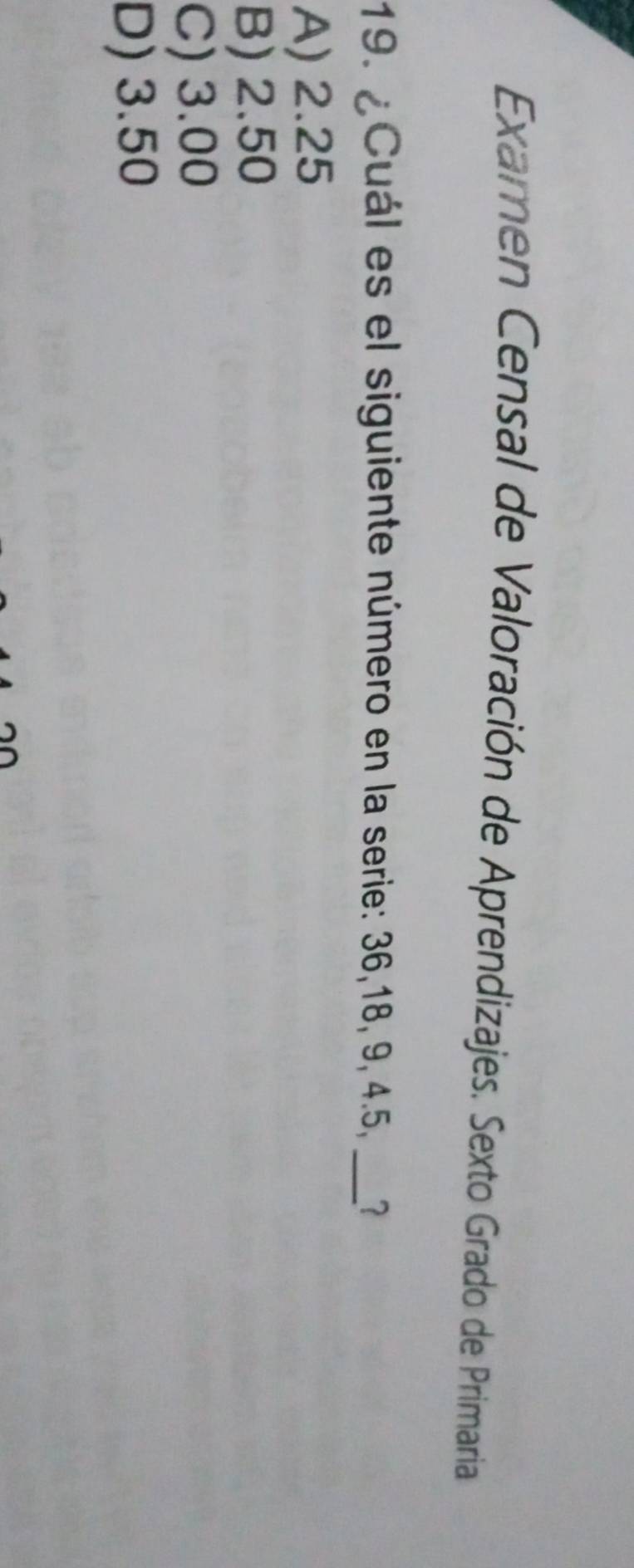 Examen Censal de Valoración de Aprendizajes. Sexto Grado de Primaria
19. ¿Cuál es el siguiente número en la serie: 36, 18, 9, 4.5,_
A) 2.25
B) 2.50
C) 3.00
D) 3.50