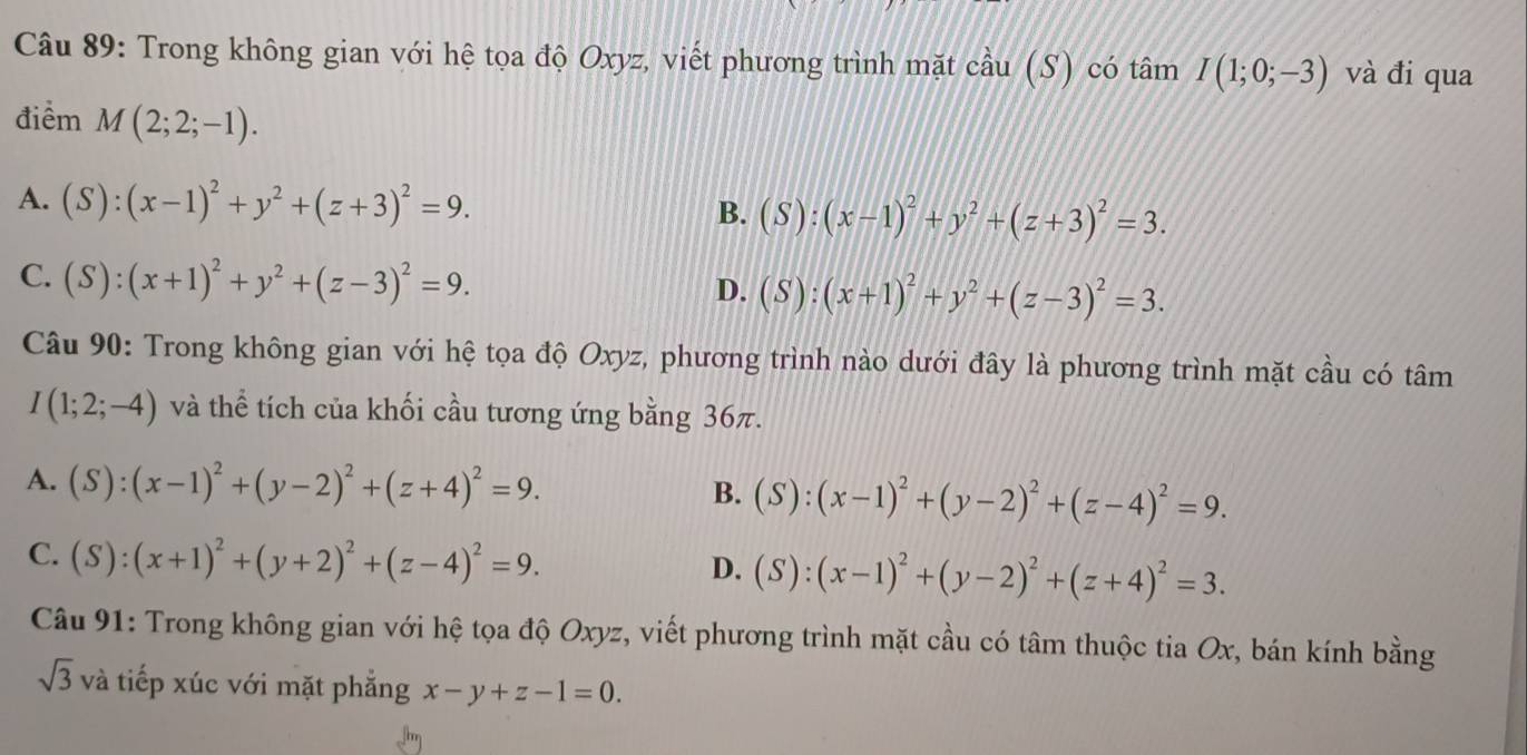 Trong không gian với hệ tọa độ Oxyz, viết phương trình mặt cầu (S) có tâm I(1;0;-3) và đi qua
điểm M(2;2;-1).
A. (S):(x-1)^2+y^2+(z+3)^2=9.
B. (S):(x-1)^2+y^2+(z+3)^2=3.
C. (S):(x+1)^2+y^2+(z-3)^2=9.
D. (S):(x+1)^2+y^2+(z-3)^2=3. 
Câu 90: Trong không gian với hệ tọa độ Oxyz, phương trình nào dưới đây là phương trình mặt cầu có tâm
I(1;2;-4) và thể tích của khối cầu tương ứng bằng 36π.
A. (S):(x-1)^2+(y-2)^2+(z+4)^2=9. (S):(x-1)^2+(y-2)^2+(z-4)^2=9. 
B.
C. (S):(x+1)^2+(y+2)^2+(z-4)^2=9.
D. (S):(x-1)^2+(y-2)^2+(z+4)^2=3. 
Câu 91: Trong không gian với hệ tọa độ Oxyz, viết phương trình mặt cầu có tâm thuộc tia Ox, bán kính bằng
sqrt(3) và tiếp xúc với mặt phẳng x-y+z-1=0.