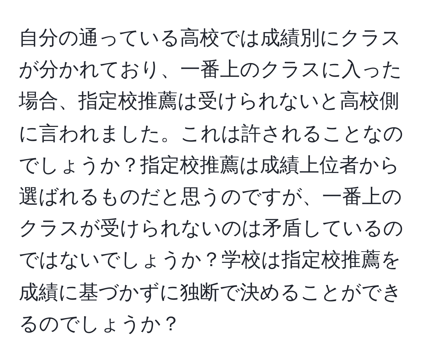 自分の通っている高校では成績別にクラスが分かれており、一番上のクラスに入った場合、指定校推薦は受けられないと高校側に言われました。これは許されることなのでしょうか？指定校推薦は成績上位者から選ばれるものだと思うのですが、一番上のクラスが受けられないのは矛盾しているのではないでしょうか？学校は指定校推薦を成績に基づかずに独断で決めることができるのでしょうか？