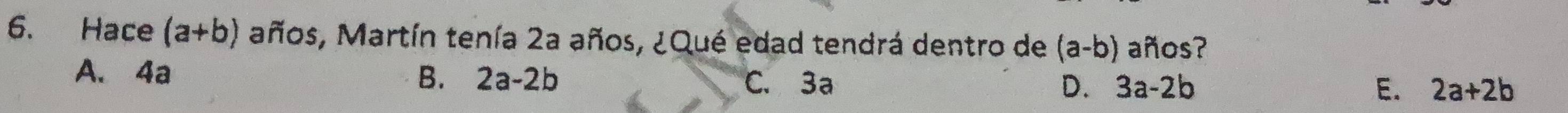 Hace (a+b) años, Martín tenía 2a años, ¿Qué edad tendrá dentro de (a-b) años?
B.
A. 4a 2a-2b C. 3a D. 3a-2b
E. 2a+2b