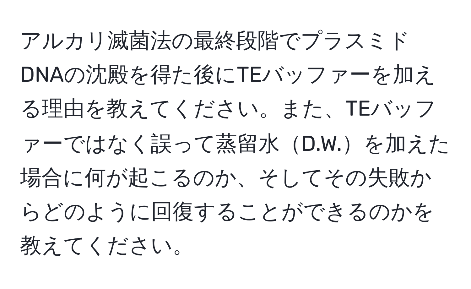 アルカリ滅菌法の最終段階でプラスミドDNAの沈殿を得た後にTEバッファーを加える理由を教えてください。また、TEバッファーではなく誤って蒸留水D.W.を加えた場合に何が起こるのか、そしてその失敗からどのように回復することができるのかを教えてください。