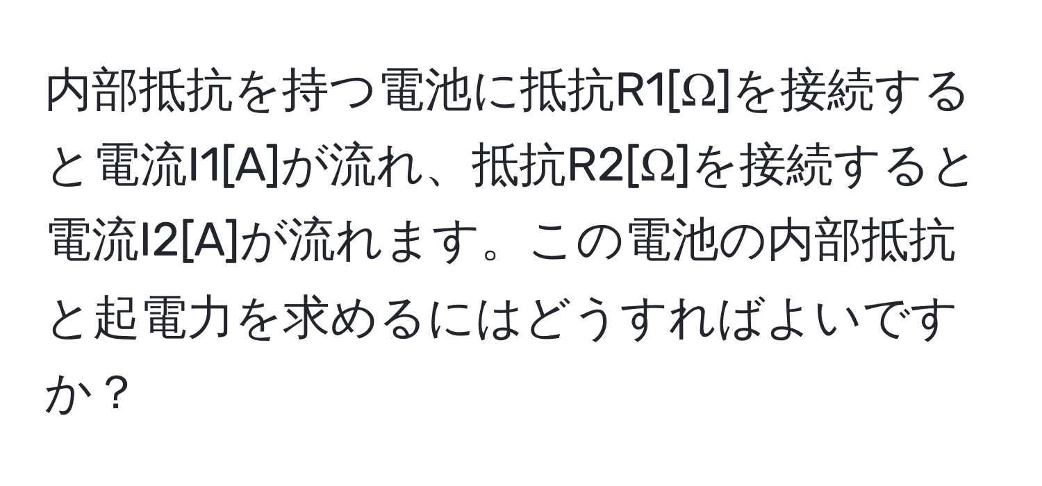 内部抵抗を持つ電池に抵抗R1[Ω]を接続すると電流I1[A]が流れ、抵抗R2[Ω]を接続すると電流I2[A]が流れます。この電池の内部抵抗と起電力を求めるにはどうすればよいですか？