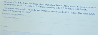 In Augast of 2008, Kelly and Tabi took a trip to England and France. At the time of the trip, the curreney 
eschange rates were 1 U.S. Dollar per 0.54 British pouad (£) and 1 U.S. Dollar per 0.68 Euro (E) 
have after exchanging the Euros? Tabi retured home with €15 which she took to the bank to exchange for U.S. Dollars. Mow much did she 
Round to the mearest cent 
Type your answer ... 
Previous