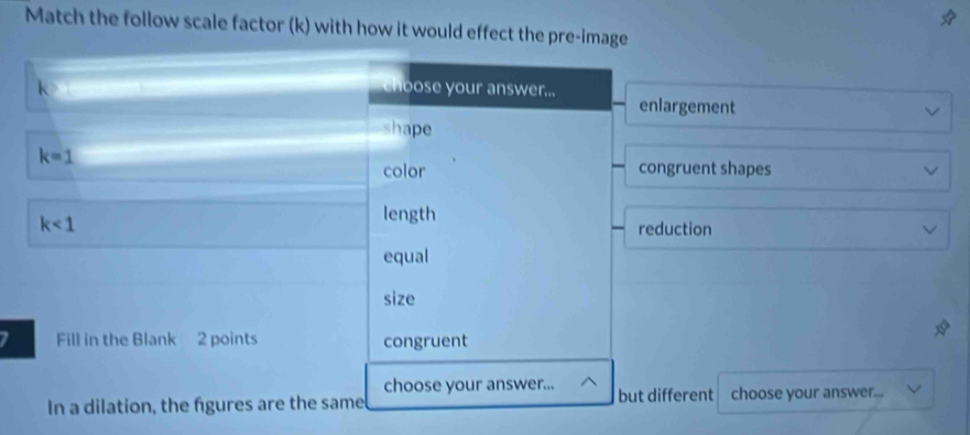 Match the follow scale factor (k) with how it would effect the pre-image
hoose your answer...
enlargement
shape
k=1
color congruent shapes
length
k<1</tex> reduction
equal
size
I Fill in the Blank 2 points congruent
choose your answer...
In a dilation, the fgures are the same but different choose your answer....