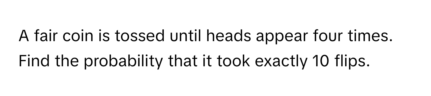 A fair coin is tossed until heads appear four times. Find the probability that it took exactly 10 flips.