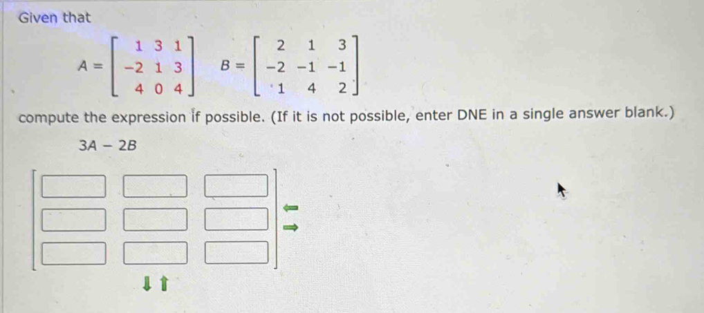 Given that
A=beginbmatrix 1&3&1 -2&1&3 4&0&4endbmatrix B=beginbmatrix 2&1&3 -2&-1&-1 · 1&4&2endbmatrix
compute the expression if possible. (If it is not possible, enter DNE in a single answer blank.)
3A-2B