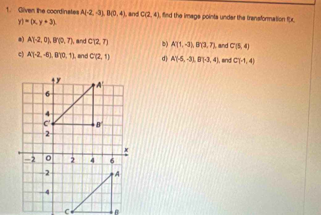 Given the coordinates A(-2,-3),B(0,4) , and C(2,4) , find the image points under the transformation f(x.
y)=(x,y+3).
a) A'(-2,0),B'(0,7) , and C'(2,7) b) A'(1,-3),B'(3,7), , and C'(5,4)
c) A'(-2,-6),B'(0,1) , and C'(2,1) d) A'(-5,-3),B'(-3,4) , and C'(-1,4)