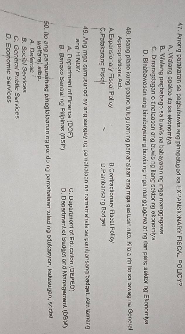 Anong patakaran sa pagbubuwis ang pinapatupad sa EXPANSIONARY FISCAL POLICY?
A. Walang epekto ito sa ekonomiya
B. Walang pagbabago sa buwis na babayaran ng mga manggagawa
C. Dinaragdagan o tinataasan ang buwis ng ilang sektor ng ekonomiya
D. Binabawasan ang binabayarang buwis ng mga manggagawa at ng ilan pang sektor ng Ekonomiya
48. Isang plano kung paano tutugunan ng pamahalaan ang mga gastusin nito. Kilala rin ito sa tawag na General
Appropriations Act.
A.Expansionary Fiscal Policy B.Contractionary Fiscal Policy
C.Patakarang Piskal D.Pambansang Badget
49. Ang mga sumusunod ay ang sangay ng pamahalaan na namamahala sa pambansang badget. Alin lamang
ang HINDI?
A. Department of Finance (DOF) C. Department of Education (DEPED)
B. Bangko Sentral ng Pilipinas (BSP) D. Department of Budget and Management (DBM)
50. Ito ang pangunahing pinaglalaanan ng pondo ng pamahalaan tulad ng edukasyon, kalusugan, social
welfare, atbp.
A. Defense
B. Social Services
C. General Public Services
D. Economic Services