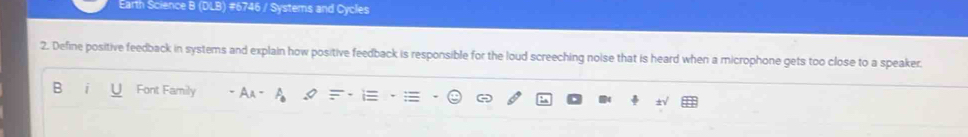 Earth Science B (DLB) #6746 / Systems and Cycles 
2. Define positive feedback in systems and explain how positive feedback is responsible for the loud screeching noise that is heard when a microphone gets too close to a speaker. 
B Font Family A_A
